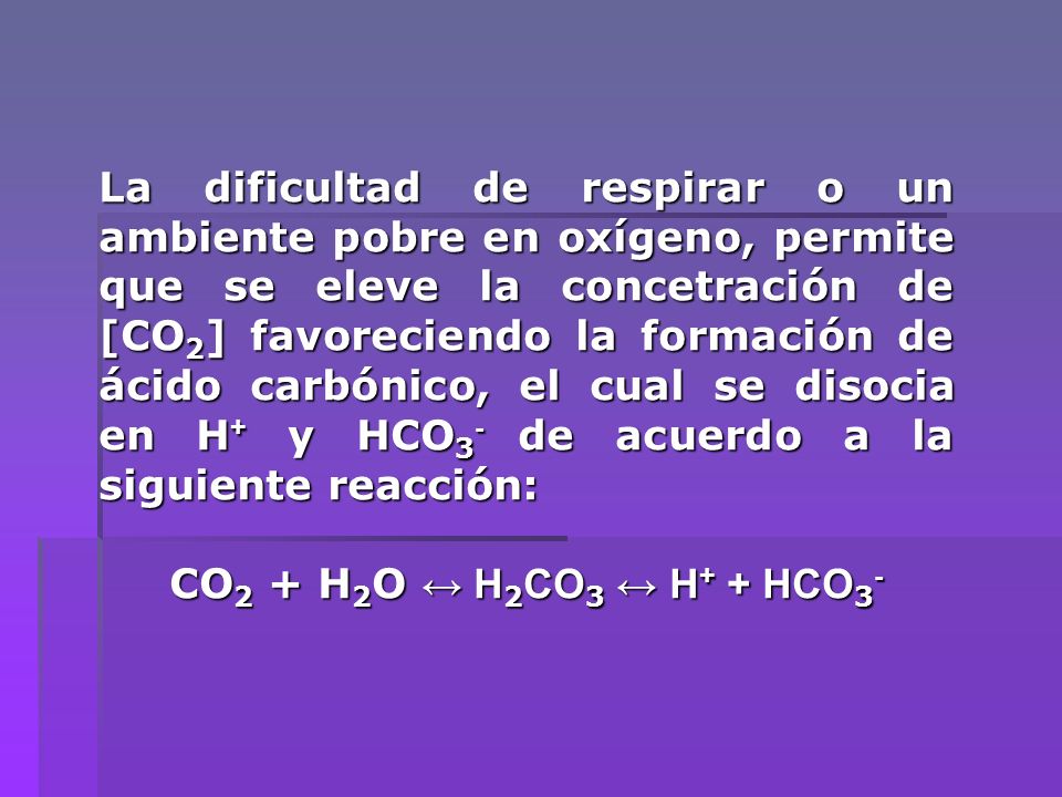 La dificultad de respirar o un ambiente pobre en oxígeno, permite que se eleve la concetración de [CO2] favoreciendo la formación de ácido carbónico, el cual se disocia en H+ y HCO3- de acuerdo a la siguiente reacción: