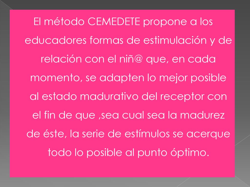 El método CEMEDETE propone a los educadores formas de estimulación y de relación con el que, en cada momento, se adapten lo mejor posible al estado madurativo del receptor con el fin de que ,sea cual sea la madurez de éste, la serie de estímulos se acerque todo lo posible al punto óptimo.