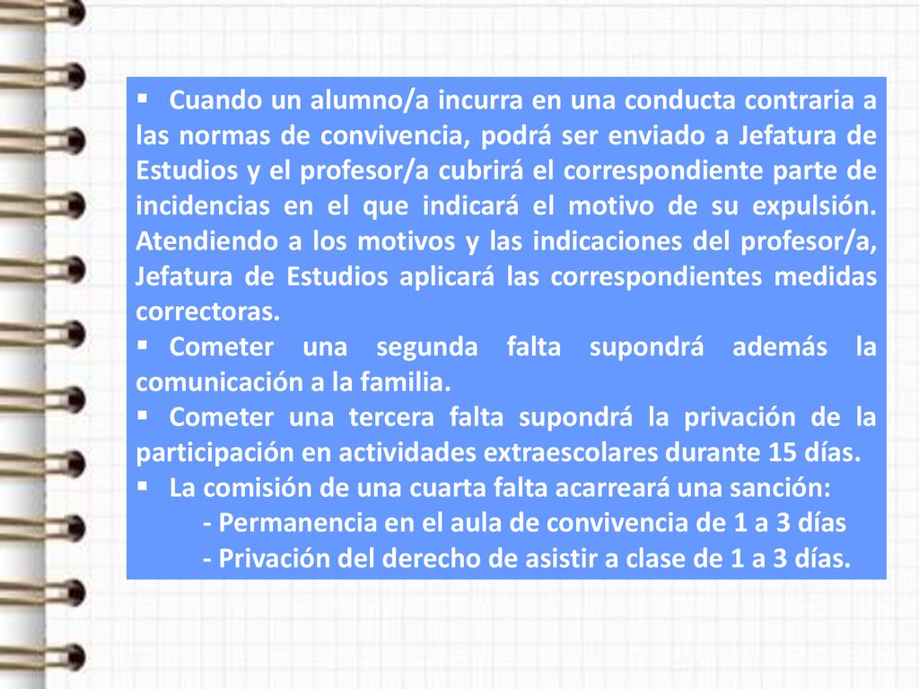 Cuando un alumno/a incurra en una conducta contraria a las normas de convivencia, podrá ser enviado a Jefatura de Estudios y el profesor/a cubrirá el correspondiente parte de incidencias en el que indicará el motivo de su expulsión. Atendiendo a los motivos y las indicaciones del profesor/a, Jefatura de Estudios aplicará las correspondientes medidas correctoras.