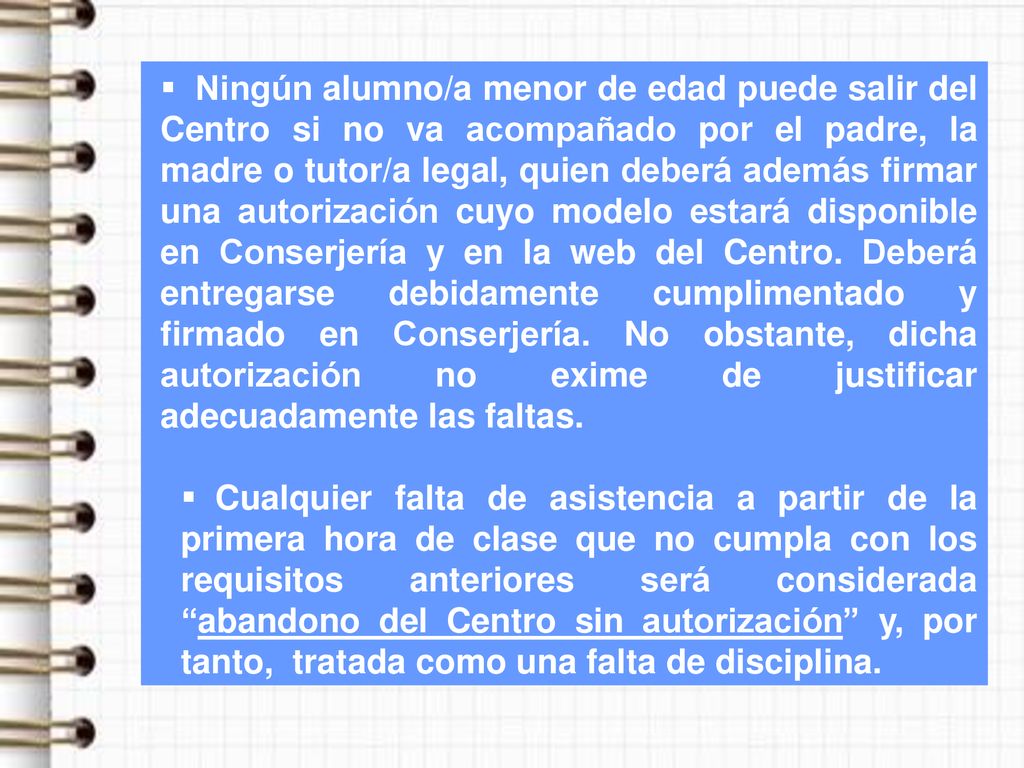 Ningún alumno/a menor de edad puede salir del Centro si no va acompañado por el padre, la madre o tutor/a legal, quien deberá además firmar una autorización cuyo modelo estará disponible en Conserjería y en la web del Centro. Deberá entregarse debidamente cumplimentado y firmado en Conserjería. No obstante, dicha autorización no exime de justificar adecuadamente las faltas.