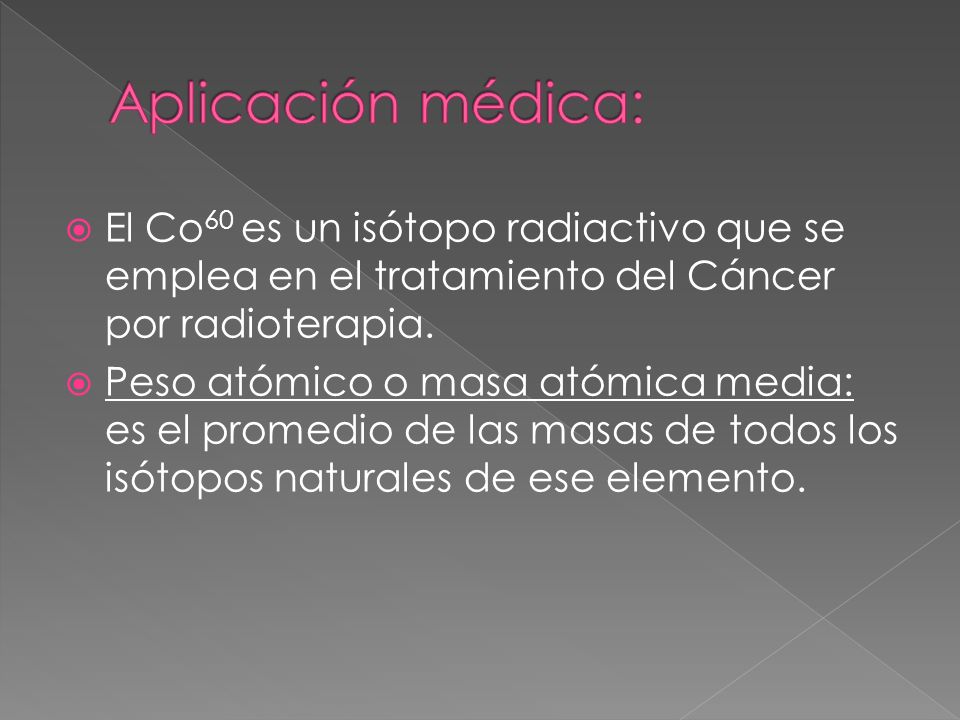 Aplicación médica: El Co60 es un isótopo radiactivo que se emplea en el tratamiento del Cáncer por radioterapia.