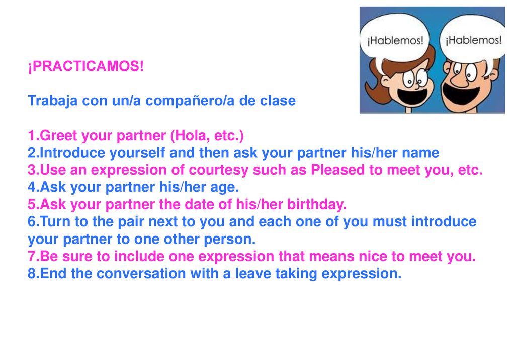 ¡PRACTICAMOS! Trabaja con un/a compañero/a de clase. Greet your partner (Hola, etc.) Introduce yourself and then ask your partner his/her name.