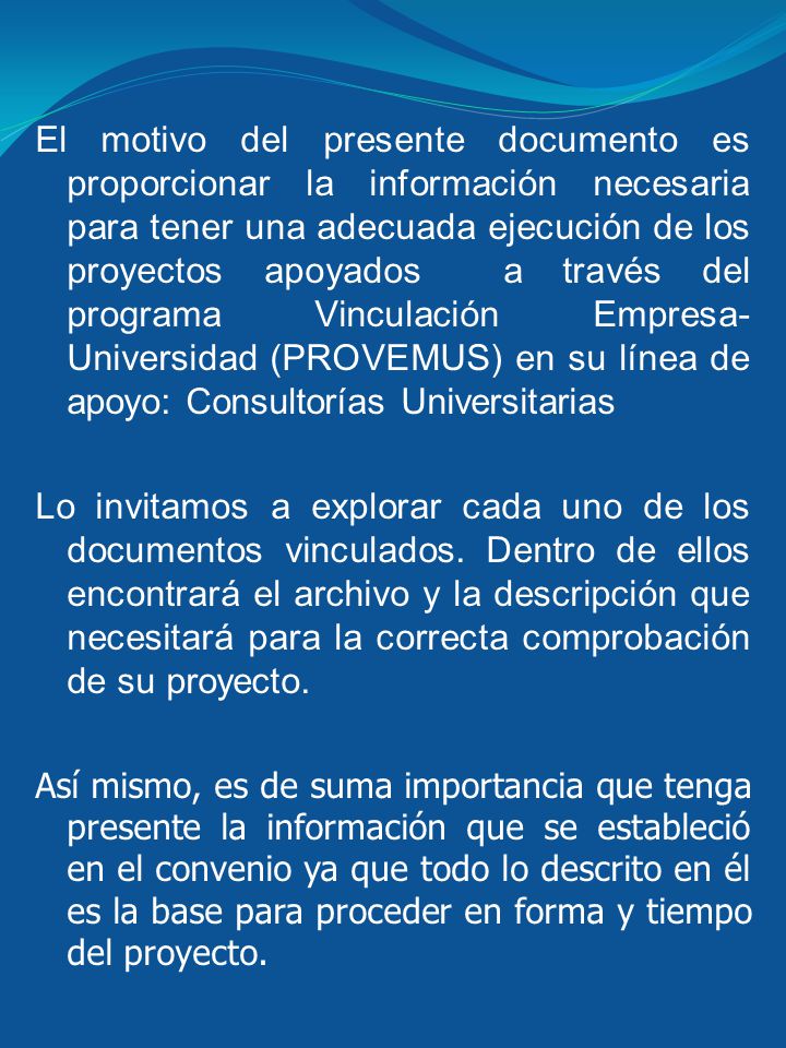 El motivo del presente documento es proporcionar la información necesaria para tener una adecuada ejecución de los proyectos apoyados a través del programa Vinculación Empresa-Universidad (PROVEMUS) en su línea de apoyo: Consultorías Universitarias