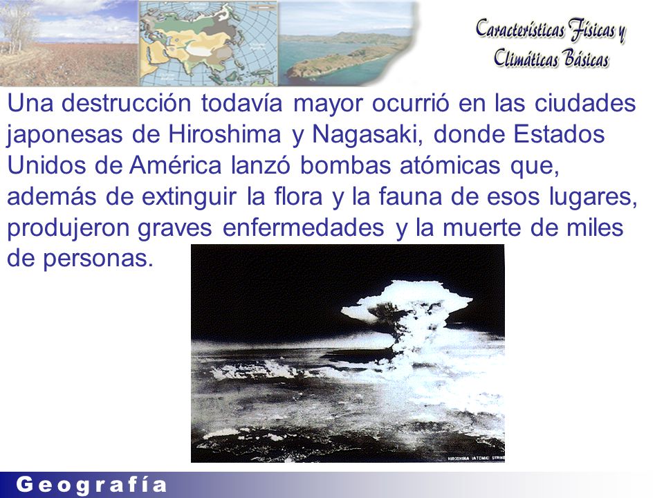 Una destrucción todavía mayor ocurrió en las ciudades japonesas de Hiroshima y Nagasaki, donde Estados Unidos de América lanzó bombas atómicas que, además de extinguir la flora y la fauna de esos lugares, produjeron graves enfermedades y la muerte de miles de personas.