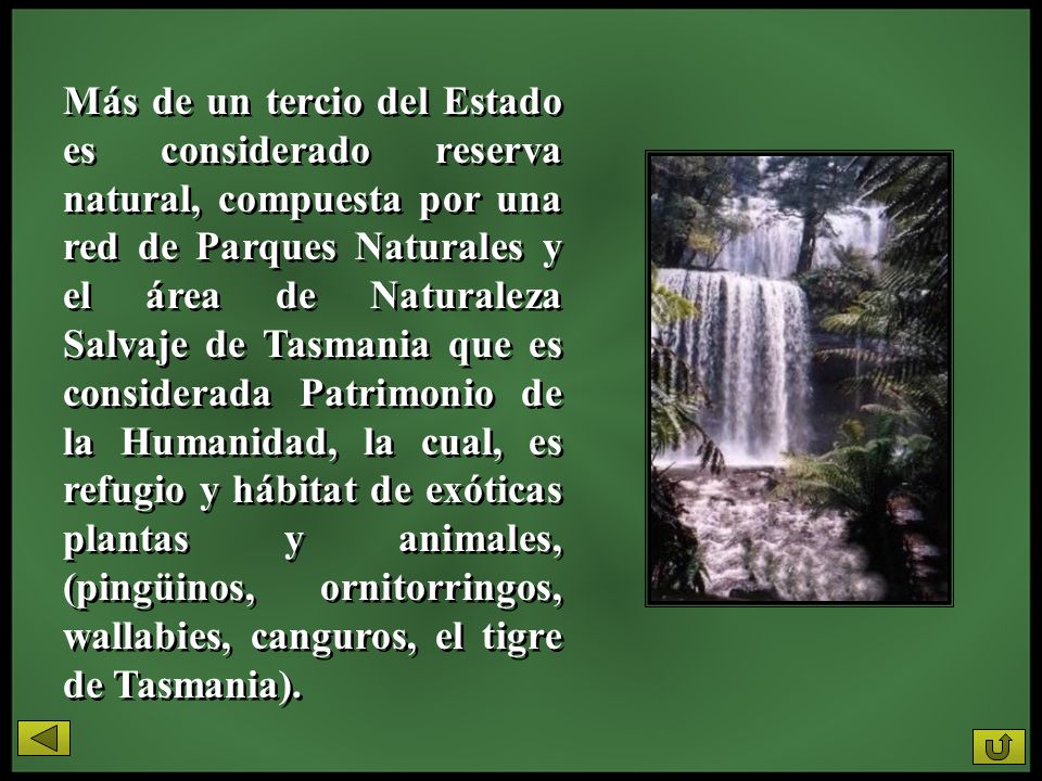 Más de un tercio del Estado es considerado reserva natural, compuesta por una red de Parques Naturales y el área de Naturaleza Salvaje de Tasmania que es considerada Patrimonio de la Humanidad, la cual, es refugio y hábitat de exóticas plantas y animales, (pingüinos, ornitorringos, wallabies, canguros, el tigre de Tasmania).