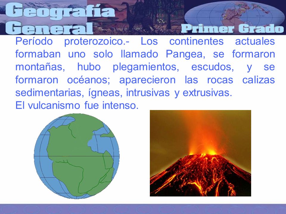 Período proterozoico.- Los continentes actuales formaban uno solo llamado Pangea, se formaron montañas, hubo plegamientos, escudos, y se formaron océanos; aparecieron las rocas calizas sedimentarias, ígneas, intrusivas y extrusivas.