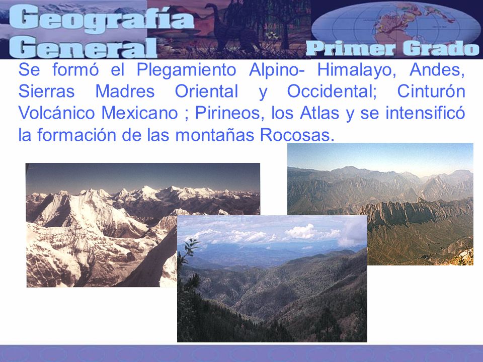Se formó el Plegamiento Alpino- Himalayo, Andes, Sierras Madres Oriental y Occidental; Cinturón Volcánico Mexicano ; Pirineos, los Atlas y se intensificó la formación de las montañas Rocosas.