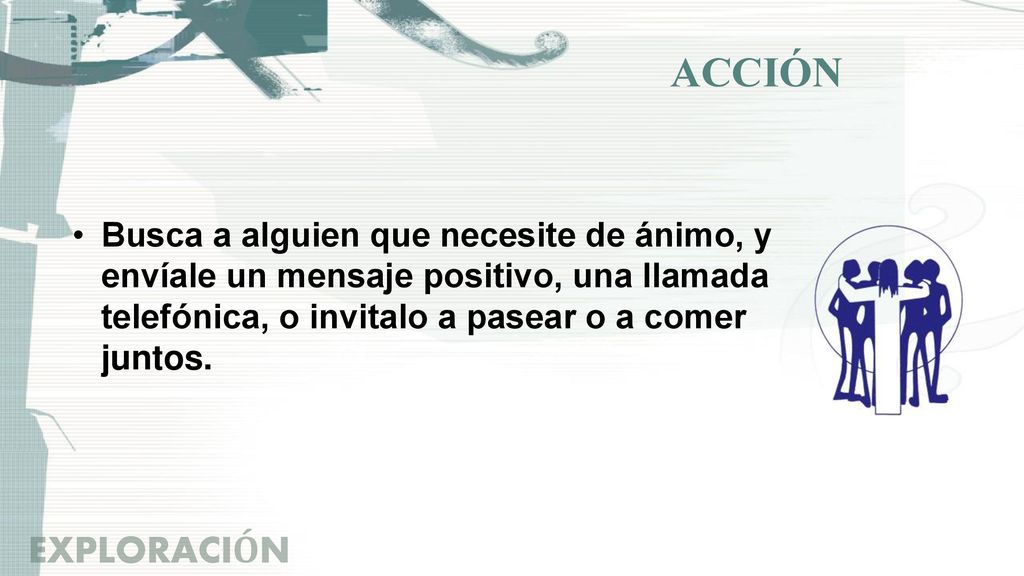 ACCIÓN Busca a alguien que necesite de ánimo, y envíale un mensaje positivo, una llamada telefónica, o invitalo a pasear o a comer juntos.