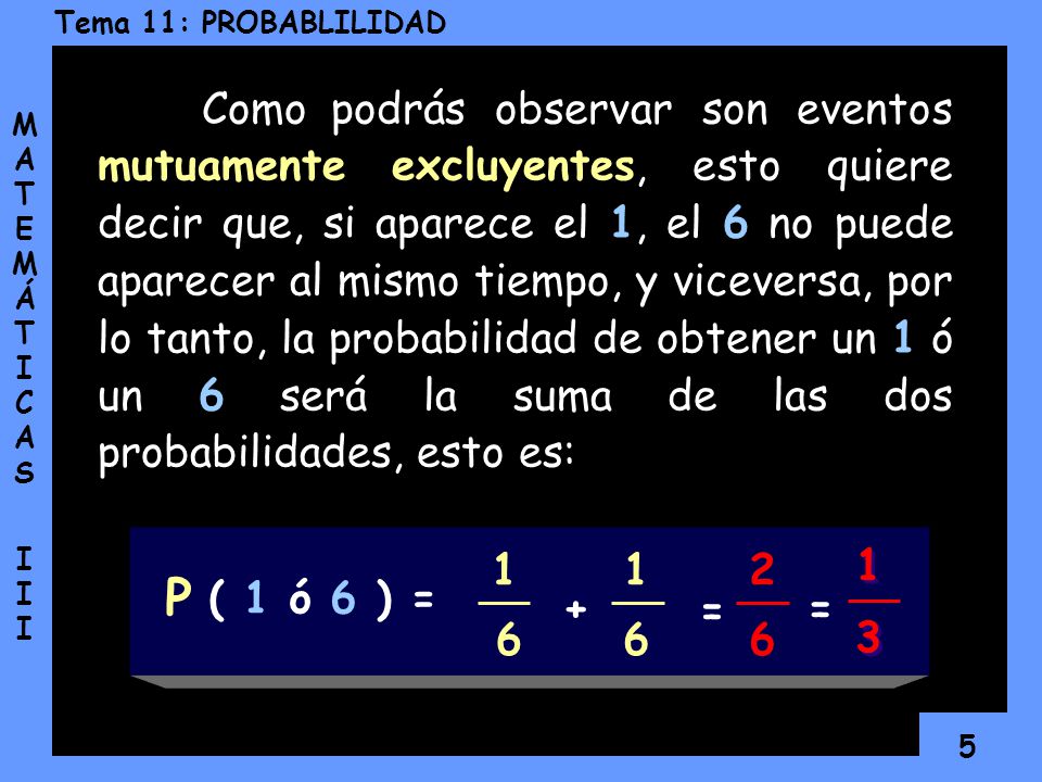 Como podrás observar son eventos mutuamente excluyentes, esto quiere decir que, si aparece el 1, el 6 no puede aparecer al mismo tiempo, y viceversa, por lo tanto, la probabilidad de obtener un 1 ó un 6 será la suma de las dos probabilidades, esto es: