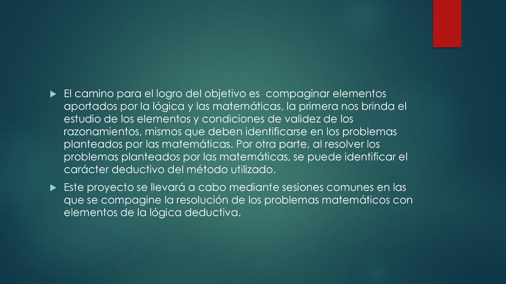 El camino para el logro del objetivo es compaginar elementos aportados por la lógica y las matemáticas, la primera nos brinda el estudio de los elementos y condiciones de validez de los razonamientos, mismos que deben identificarse en los problemas planteados por las matemáticas. Por otra parte, al resolver los problemas planteados por las matemáticas, se puede identificar el carácter deductivo del método utilizado.