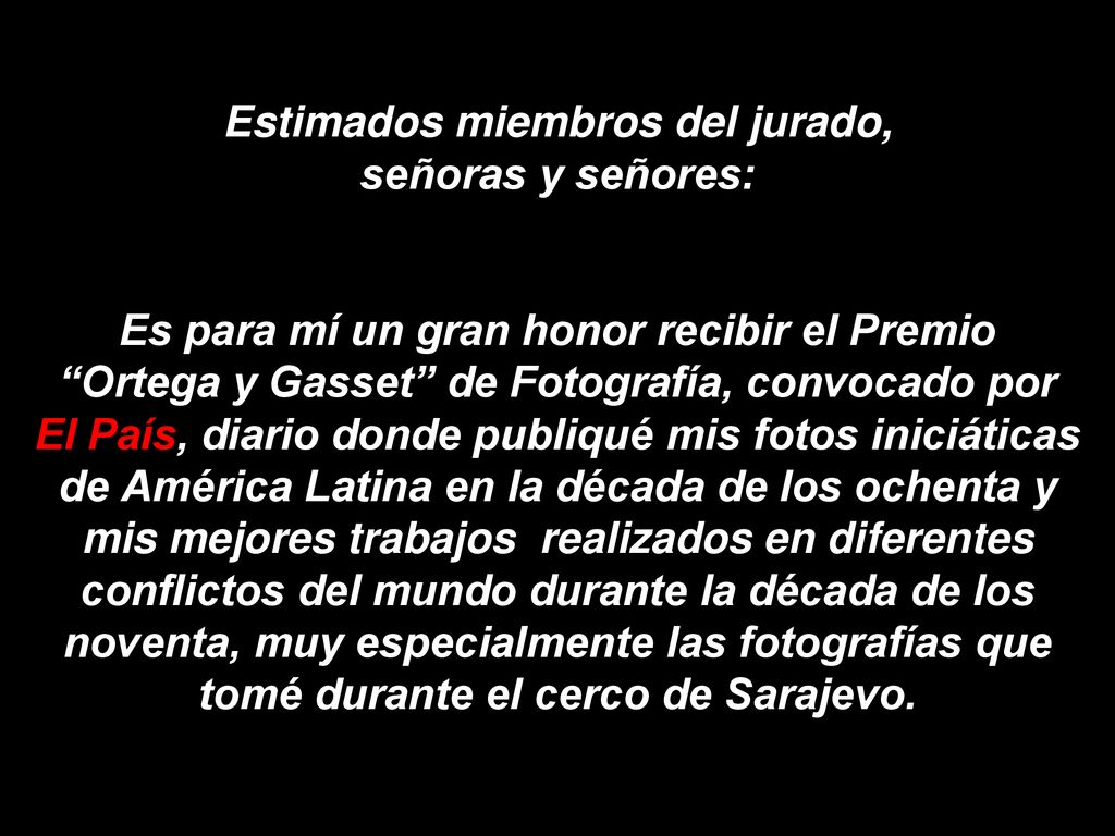 Estimados miembros del jurado, señoras y señores: Es para mí un gran honor recibir el Premio Ortega y Gasset de Fotografía, convocado por El País, diario donde publiqué mis fotos iniciáticas de América Latina en la década de los ochenta y mis mejores trabajos realizados en diferentes conflictos del mundo durante la década de los noventa, muy especialmente las fotografías que tomé durante el cerco de Sarajevo.