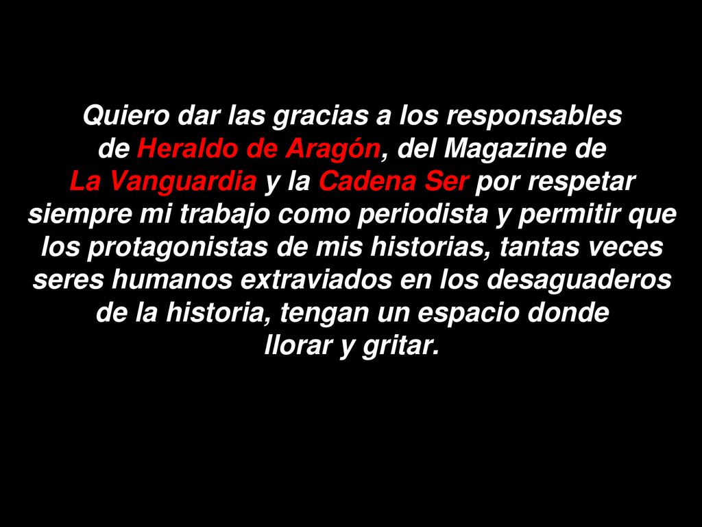 Quiero dar las gracias a los responsables de Heraldo de Aragón, del Magazine de La Vanguardia y la Cadena Ser por respetar siempre mi trabajo como periodista y permitir que los protagonistas de mis historias, tantas veces seres humanos extraviados en los desaguaderos de la historia, tengan un espacio donde llorar y gritar.