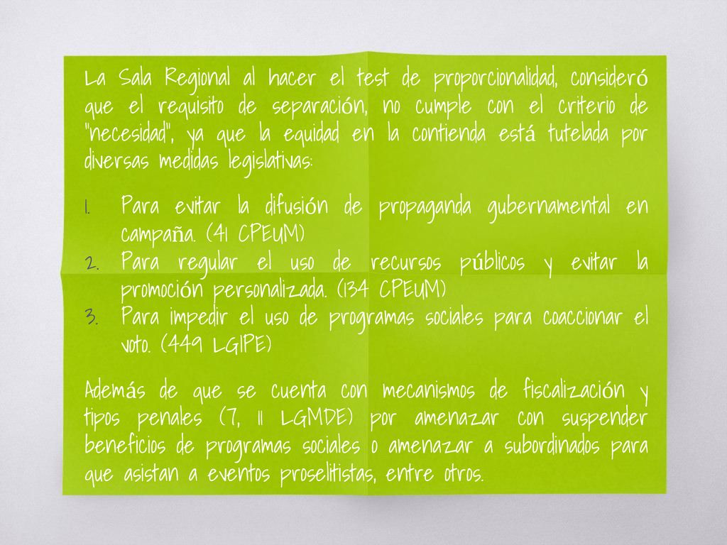 La Sala Regional al hacer el test de proporcionalidad, consideró que el requisito de separación, no cumple con el criterio de necesidad , ya que la equidad en la contienda está tutelada por diversas medidas legislativas: