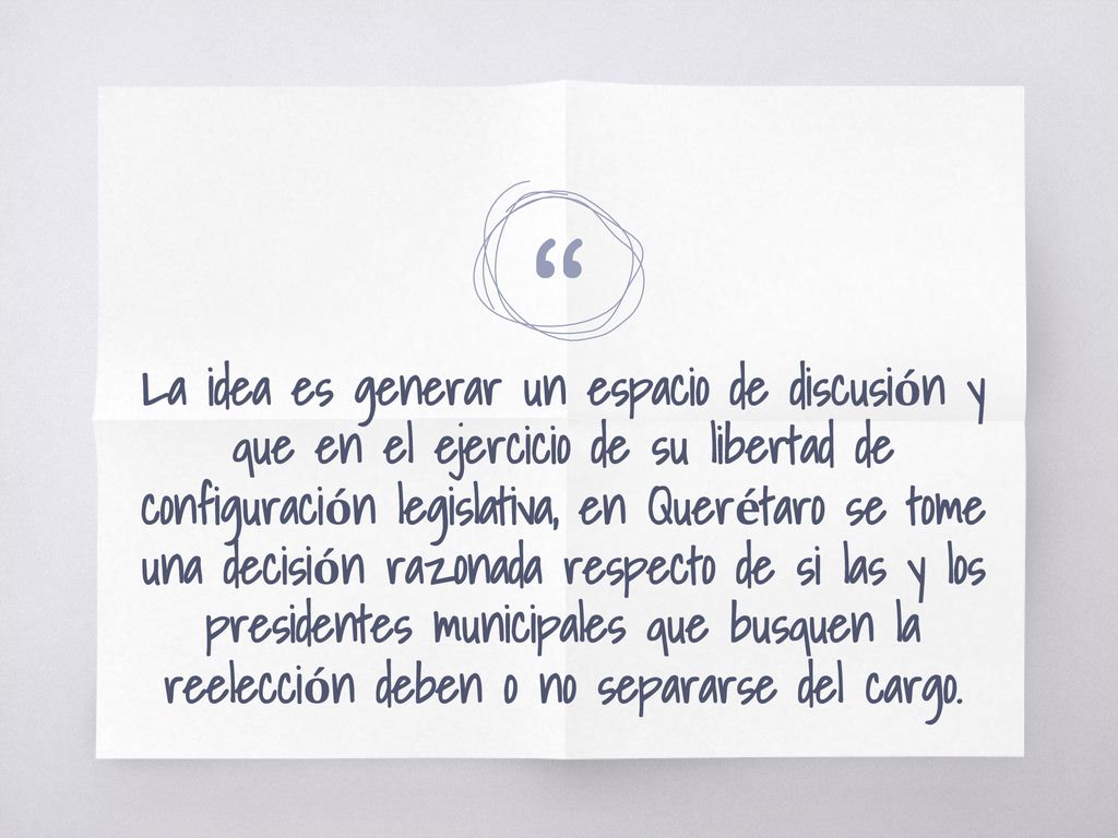 La idea es generar un espacio de discusión y que en el ejercicio de su libertad de configuración legislativa, en Querétaro se tome una decisión razonada respecto de si las y los presidentes municipales que busquen la reelección deben o no separarse del cargo.