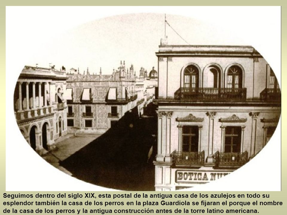 Seguimos dentro del siglo XIX, esta postal de la antigua casa de los azulejos en todo su esplendor también la casa de los perros en la plaza Guardiola se fijaran el porque el nombre de la casa de los perros y la antigua construcción antes de la torre latino americana.