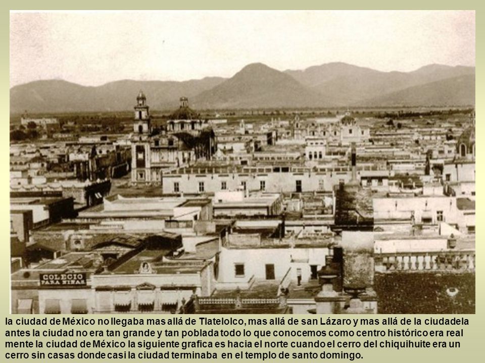 la ciudad de México no llegaba mas allá de Tlatelolco, mas allá de san Lázaro y mas allá de la ciudadela antes la ciudad no era tan grande y tan poblada todo lo que conocemos como centro histórico era real mente la ciudad de México la siguiente grafica es hacia el norte cuando el cerro del chiquihuite era un cerro sin casas donde casi la ciudad terminaba en el templo de santo domingo.