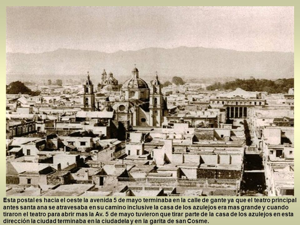 Esta postal es hacia el oeste la avenida 5 de mayo terminaba en la calle de gante ya que el teatro principal antes santa ana se atravesaba en su camino inclusive la casa de los azulejos era mas grande y cuando tiraron el teatro para abrir mas la Av.