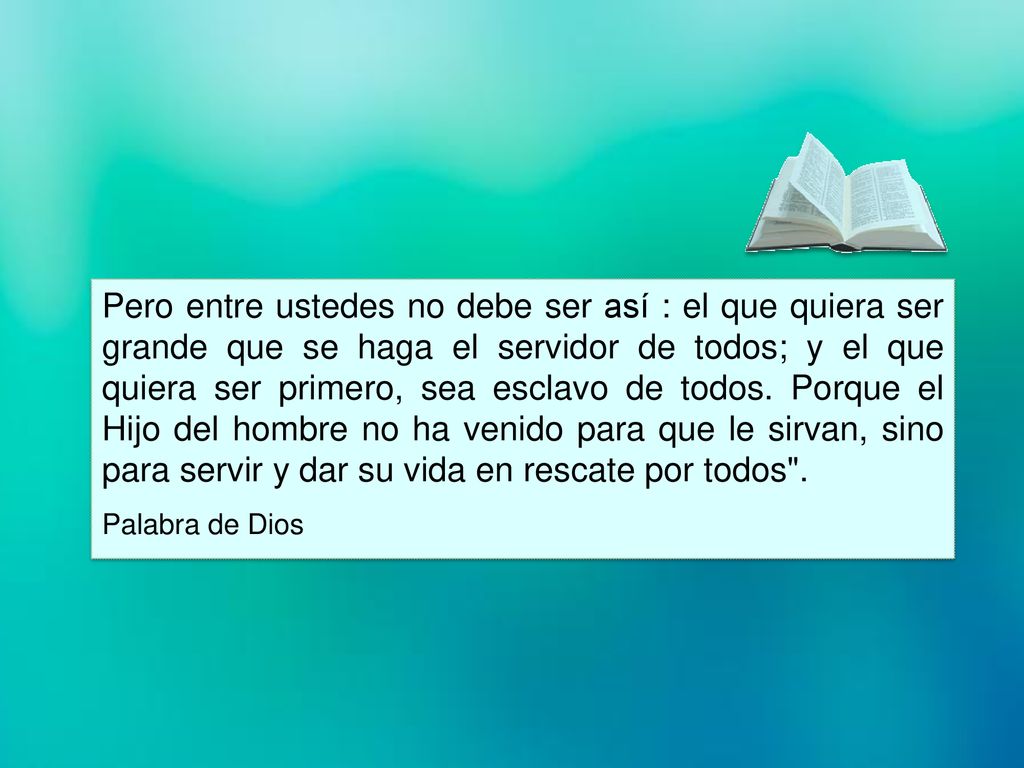 Pero entre ustedes no debe ser así : el que quiera ser grande que se haga el servidor de todos; y el que quiera ser primero, sea esclavo de todos. Porque el Hijo del hombre no ha venido para que le sirvan, sino para servir y dar su vida en rescate por todos .