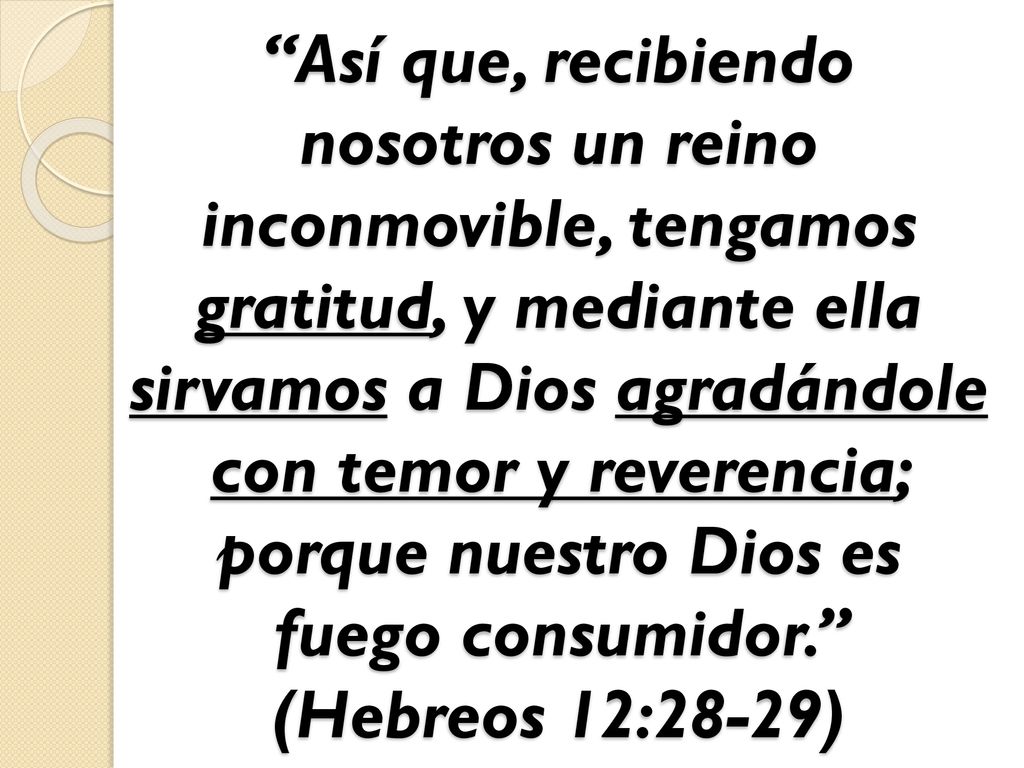 Así que, recibiendo nosotros un reino inconmovible, tengamos gratitud, y mediante ella sirvamos a Dios agradándole con temor y reverencia; porque nuestro Dios es fuego consumidor. (Hebreos 12:28-29)