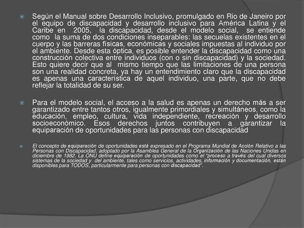 Según el Manual sobre Desarrollo Inclusivo, promulgado en Rio de Janeiro por el equipo de discapacidad y desarrollo inclusivo para América Latina y el Caribe en 2005, la discapacidad, desde el modelo social, se entiende como la suma de dos condiciones inseparables: las secuelas existentes en el cuerpo y las barreras físicas, económicas y sociales impuestas al individuo por el ambiente. Desde esta óptica, es posible entender la discapacidad como una construcción colectiva entre individuos (con o sin discapacidad) y la sociedad. Esto quiere decir que al mismo tiempo que las limitaciones de una persona son una realidad concreta, ya hay un entendimiento claro que la discapacidad es apenas una característica de aquel individuo, una parte, que no debe reflejar la totalidad de su ser.