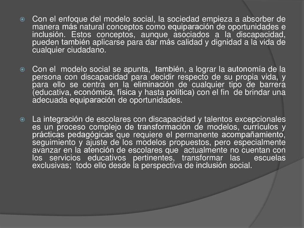 Con el enfoque del modelo social, la sociedad empieza a absorber de manera más natural conceptos como equiparación de oportunidades e inclusión. Estos conceptos, aunque asociados a la discapacidad, pueden también aplicarse para dar más calidad y dignidad a la vida de cualquier ciudadano.
