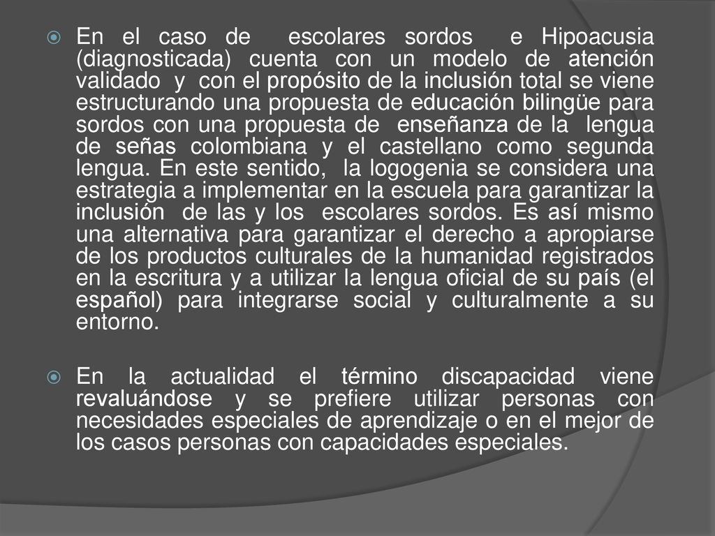 En el caso de escolares sordos e Hipoacusia (diagnosticada) cuenta con un modelo de atención validado y con el propósito de la inclusión total se viene estructurando una propuesta de educación bilingüe para sordos con una propuesta de enseñanza de la lengua de señas colombiana y el castellano como segunda lengua. En este sentido, la logogenia se considera una estrategia a implementar en la escuela para garantizar la inclusión de las y los escolares sordos. Es así mismo una alternativa para garantizar el derecho a apropiarse de los productos culturales de la humanidad registrados en la escritura y a utilizar la lengua oficial de su país (el español) para integrarse social y culturalmente a su entorno.
