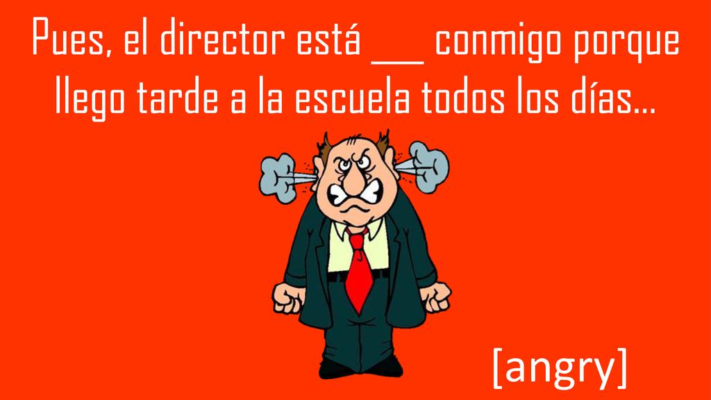 Pues, el director está ___ conmigo porque llego tarde a la escuela todos los días…