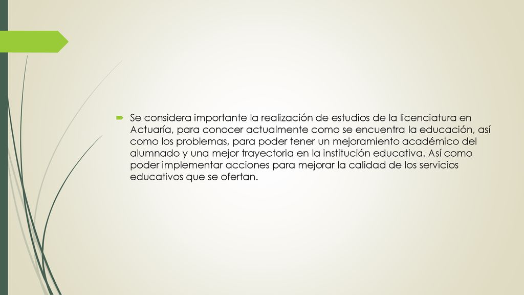 Se considera importante la realización de estudios de la licenciatura en Actuaría, para conocer actualmente como se encuentra la educación, así como los problemas, para poder tener un mejoramiento académico del alumnado y una mejor trayectoria en la institución educativa.