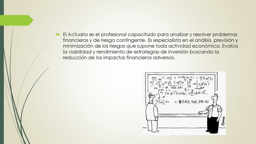 El Actuario es el profesional capacitado para analizar y resolver problemas financieros y de riesgo contingente.