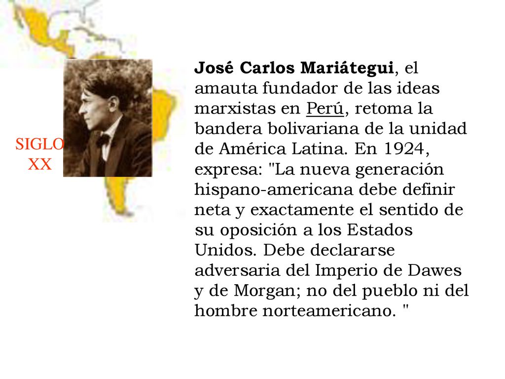 José Carlos Mariátegui, el amauta fundador de las ideas marxistas en Perú, retoma la bandera bolivariana de la unidad de América Latina. En 1924, expresa: La nueva generación hispano-americana debe definir neta y exactamente el sentido de su oposición a los Estados Unidos. Debe declararse adversaria del Imperio de Dawes y de Morgan; no del pueblo ni del hombre norteamericano.