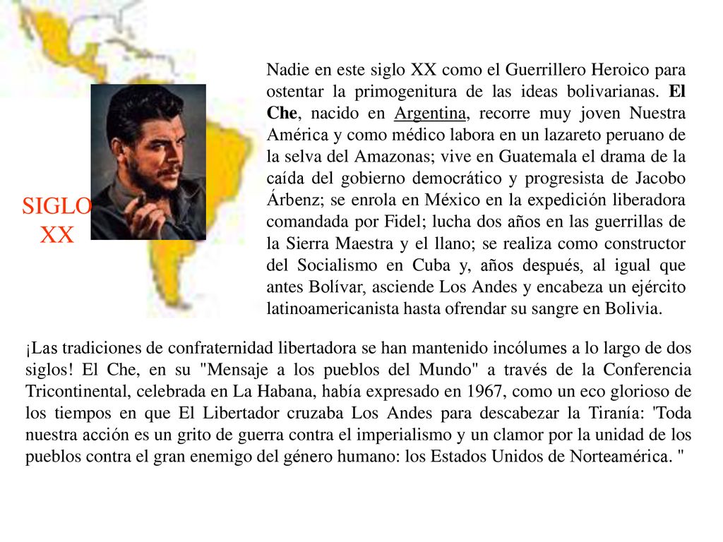 Nadie en este siglo XX como el Guerrillero Heroico para ostentar la primogenitura de las ideas bolivarianas. El Che, nacido en Argentina, recorre muy joven Nuestra América y como médico labora en un lazareto peruano de la selva del Amazonas; vive en Guatemala el drama de la caída del gobierno democrático y progresista de Jacobo Árbenz; se enrola en México en la expedición liberadora comandada por Fidel; lucha dos años en las guerrillas de la Sierra Maestra y el llano; se realiza como constructor del Socialismo en Cuba y, años después, al igual que antes Bolívar, asciende Los Andes y encabeza un ejército latinoamericanista hasta ofrendar su sangre en Bolivia.