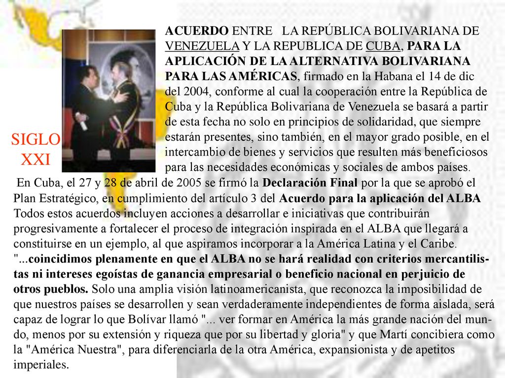 ACUERDO ENTRE LA REPÚBLICA BOLIVARIANA DE VENEZUELA Y LA REPUBLICA DE CUBA, PARA LA APLICACIÓN DE LA ALTERNATIVA BOLIVARIANA PARA LAS AMÉRICAS, firmado en la Habana el 14 de dic del 2004, conforme al cual la cooperación entre la República de Cuba y la República Bolivariana de Venezuela se basará a partir de esta fecha no solo en principios de solidaridad, que siempre estarán presentes, sino también, en el mayor grado posible, en el intercambio de bienes y servicios que resulten más beneficiosos para las necesidades económicas y sociales de ambos países.