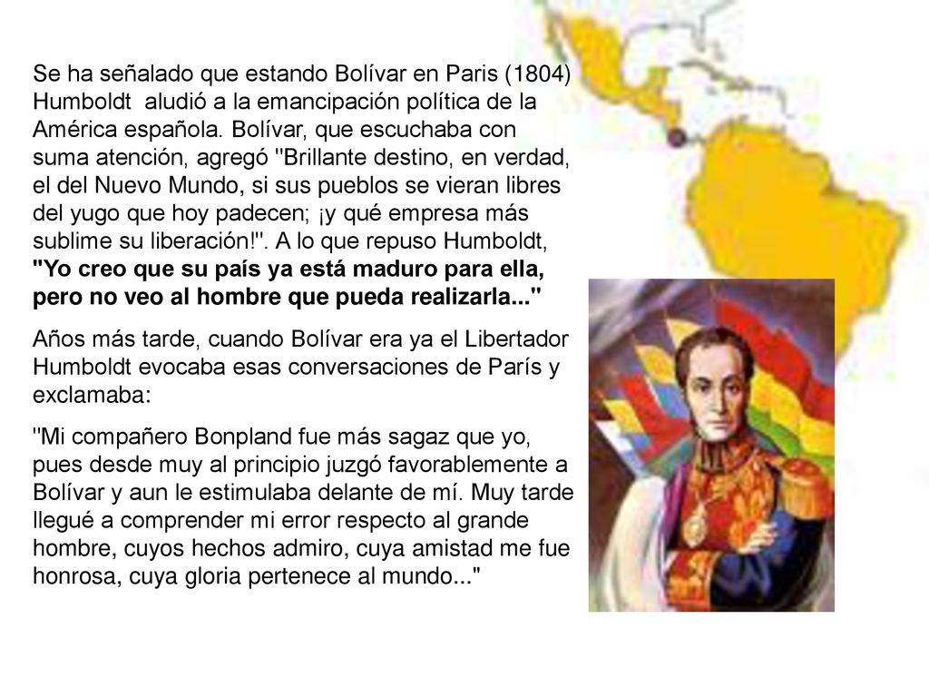 Se ha señalado que estando Bolívar en Paris (1804) Humboldt aludió a la emancipación política de la América española. Bolívar, que escuchaba con suma atención, agregó Brillante destino, en verdad, el del Nuevo Mundo, si sus pueblos se vieran libres del yugo que hoy padecen; ¡y qué empresa más sublime su liberación! . A lo que repuso Humboldt, Yo creo que su país ya está maduro para ella, pero no veo al hombre que pueda realizarla...