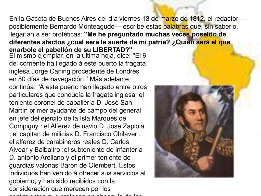 El mismo ejemplar, en la última hoja, dice: El 9 del corriente ha llegado á este puerto la fragata inglesa Jorge Caning procedente de Londres en 50 días de navegación. Más adelante continúa: Á este puerto han llegado entre otros particulares que conducía la fragata inglesa, el teniente coronel de caballería D. José San Martín primer ayudante de campo del general en jefe del ejercito de la Isla Marques de Compigny : el Alferez de navio D. Jose Zapiola : el capitan de milicias D. Francisco Chilaver : el alferez de carabineros reales D. Carlos Alvear y Balbaltro :el subteniente de infantería D. antonio Arellano y el primer teniente de guardias valonas Baron de Olembert. Estos individuos han venido á ofrecer sus servicios al gobierno, y han sido recibidos con la consideración que merecen por los sentimientos que profesan en obsequio de los intereses de la patria.