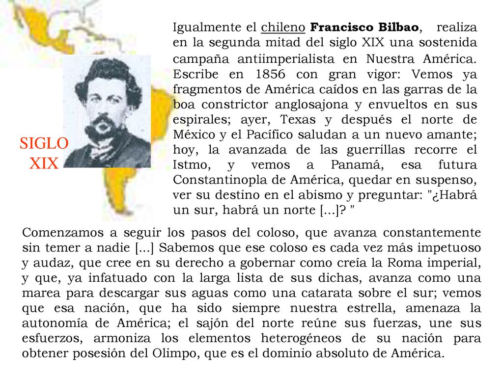 Igualmente el chileno Francisco Bilbao, realiza en la segunda mitad del siglo XIX una sostenida campaña antiimperialista en Nuestra América. Escribe en 1856 con gran vigor: Vemos ya fragmentos de América caídos en las garras de la boa constrictor anglosajona y envueltos en sus espirales; ayer, Texas y después el norte de México y el Pacífico saludan a un nuevo amante; hoy, la avanzada de las guerrillas recorre el Istmo, y vemos a Panamá, esa futura Constantinopla de América, quedar en suspenso, ver su destino en el abismo y preguntar: ¿Habrá un sur, habrá un norte [...]