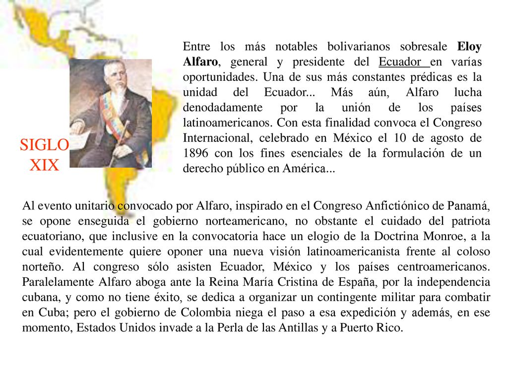 Entre los más notables bolivarianos sobresale Eloy Alfaro, general y presidente del Ecuador en varías oportunidades. Una de sus más constantes prédicas es la unidad del Ecuador... Más aún, Alfaro lucha denodadamente por la unión de los países latinoamericanos. Con esta finalidad convoca el Congreso Internacional, celebrado en México el 10 de agosto de 1896 con los fines esenciales de la formulación de un derecho público en América...