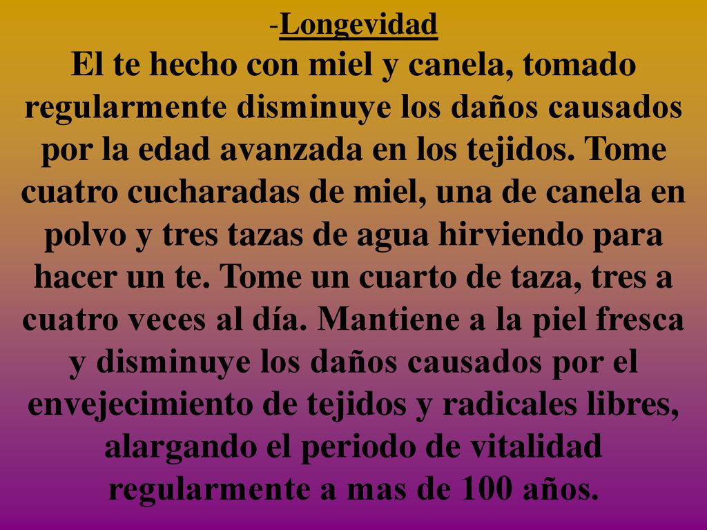 Longevidad El te hecho con miel y canela, tomado regularmente disminuye los daños causados por la edad avanzada en los tejidos. Tome cuatro cucharadas de miel, una de canela en polvo y tres tazas de agua hirviendo para hacer un te. Tome un cuarto de taza, tres a cuatro veces al día. Mantiene a la piel fresca