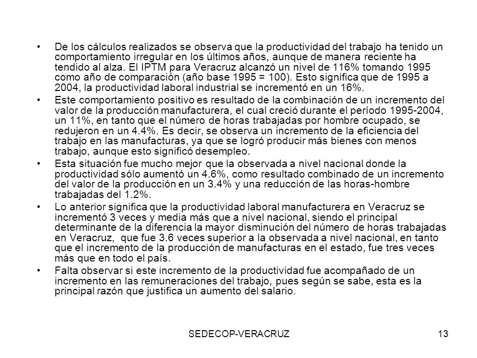 De los cálculos realizados se observa que la productividad del trabajo ha tenido un comportamiento irregular en los últimos años, aunque de manera reciente ha tendido al alza. El IPTM para Veracruz alcanzó un nivel de 116% tomando 1995 como año de comparación (año base 1995 = 100). Esto significa que de 1995 a 2004, la productividad laboral industrial se incrementó en un 16%.