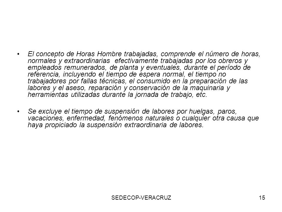 El concepto de Horas Hombre trabajadas, comprende el número de horas, normales y extraordinarias efectivamente trabajadas por los obreros y empleados remunerados, de planta y eventuales, durante el período de referencia, incluyendo el tiempo de espera normal, el tiempo no trabajadores por fallas técnicas, el consumido en la preparación de las labores y el aseso, reparación y conservación de la maquinaria y herramientas utilizadas durante la jornada de trabajo, etc.