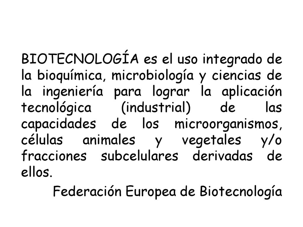 BIOTECNOLOGÍA es el uso integrado de la bioquímica, microbiología y ciencias de la ingeniería para lograr la aplicación tecnológica (industrial) de las capacidades de los microorganismos, células animales y vegetales y/o fracciones subcelulares derivadas de ellos.