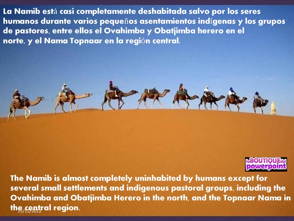 La Namib está casi completamente deshabitada salvo por los seres humanos durante varios pequeños asentamientos indígenas y los grupos de pastores, entre ellos el Ovahimba y Obatjimba herero en el norte, y el Nama Topnaar en la región central.