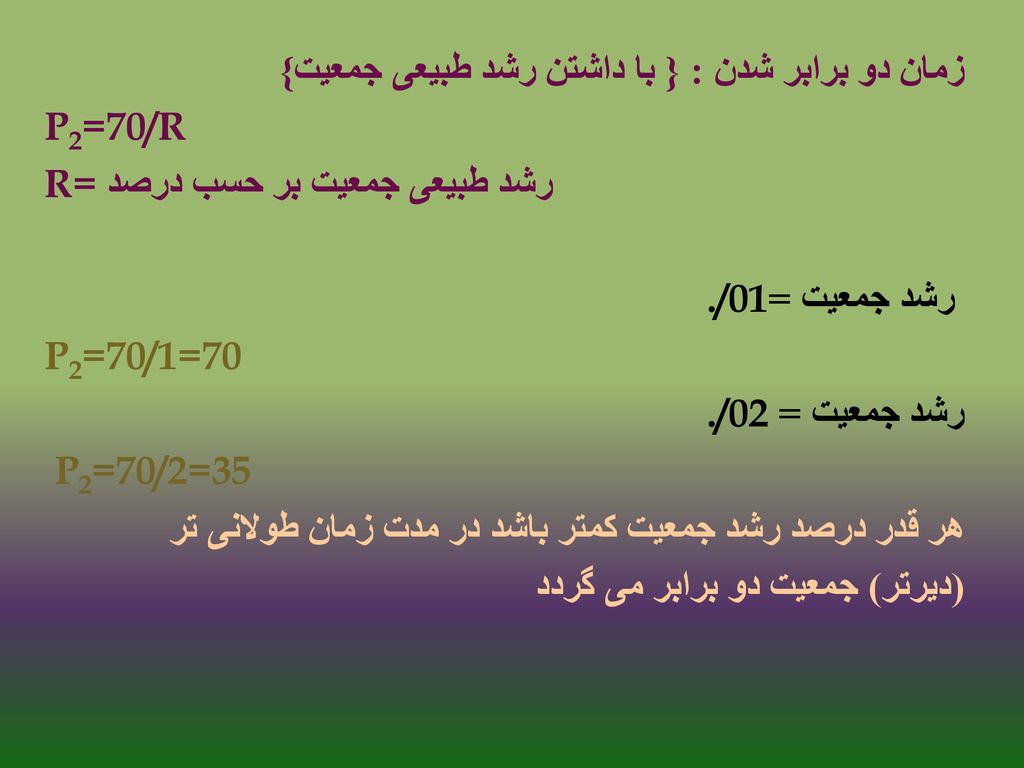 زمان دو برابر شدن : { با داشتن رشد طبیعی جمعیت} P2=70/R رشد طبیعی جمعیت بر حسب درصد R= رشد جمعیت =./01 P2=70/1=70 رشد جمعیت = ./02 P2=70/2=35 هر قدر درصد رشد جمعیت کمتر باشد در مدت زمان طولانی تر (دیرتر) جمعیت دو برابر می گردد