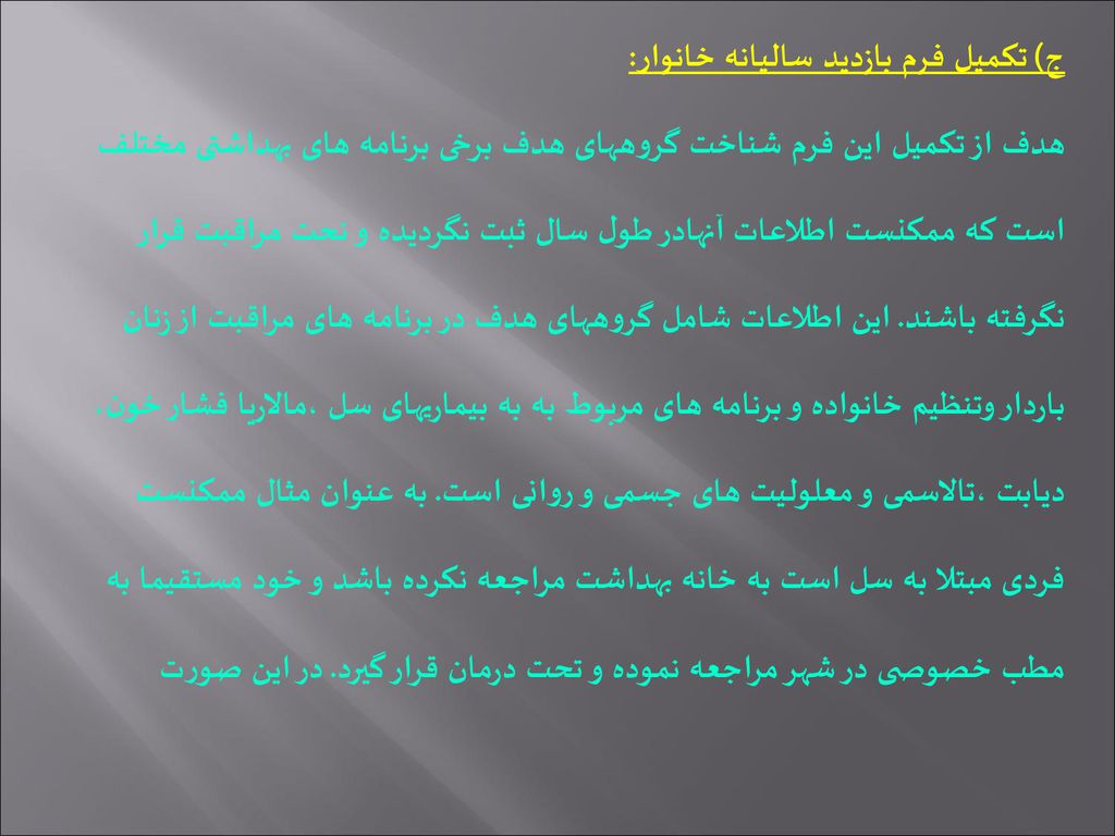 ج) تکمیل فرم بازدید سالیانه خانوار: هدف از تکمیل این فرم شناخت گروههای هدف برخی برنامه های بهداشتی مختلف است که ممکنست اطلاعات آنهادر طول سال ثبت نگردیده و نحت مراقبت قرار نگرفته باشند.