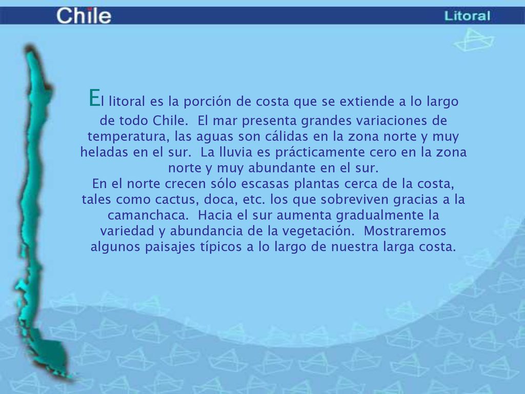 El litoral es la porción de costa que se extiende a lo largo de todo Chile. El mar presenta grandes variaciones de temperatura, las aguas son cálidas en la zona norte y muy heladas en el sur. La lluvia es prácticamente cero en la zona norte y muy abundante en el sur.