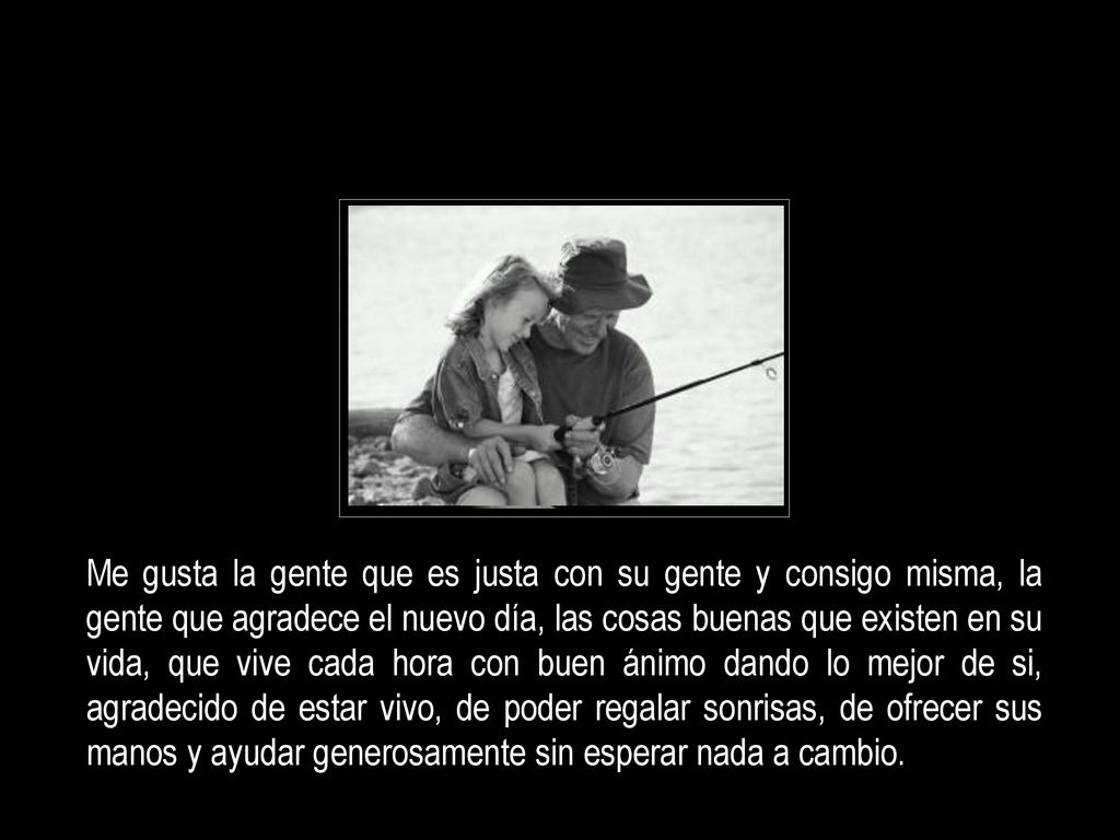 Me gusta la gente que es justa con su gente y consigo misma, la gente que agradece el nuevo día, las cosas buenas que existen en su vida, que vive cada hora con buen ánimo dando lo mejor de si, agradecido de estar vivo, de poder regalar sonrisas, de ofrecer sus manos y ayudar generosamente sin esperar nada a cambio.