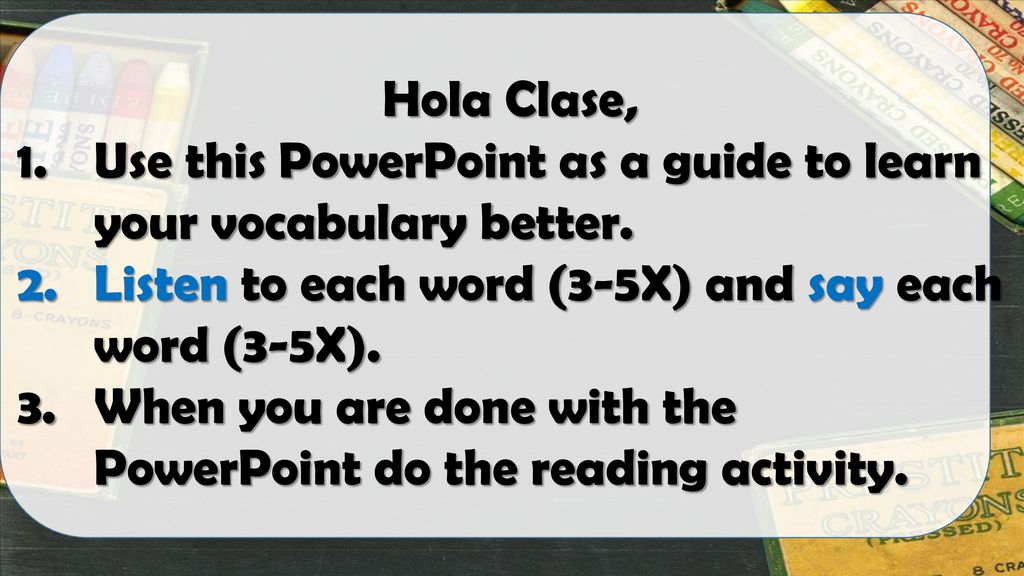 Hola Clase, Use this PowerPoint as a guide to learn your vocabulary better. Listen to each word (3-5X) and say each word (3-5X).