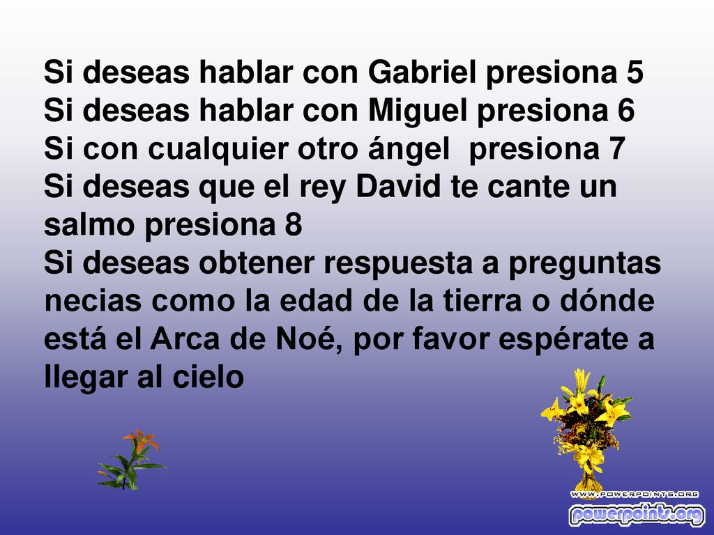 Si deseas hablar con Gabriel presiona 5 Si deseas hablar con Miguel presiona 6 Si con cualquier otro ángel presiona 7 Si deseas que el rey David te cante un salmo presiona 8 Si deseas obtener respuesta a preguntas necias como la edad de la tierra o dónde está el Arca de Noé, por favor espérate a llegar al cielo