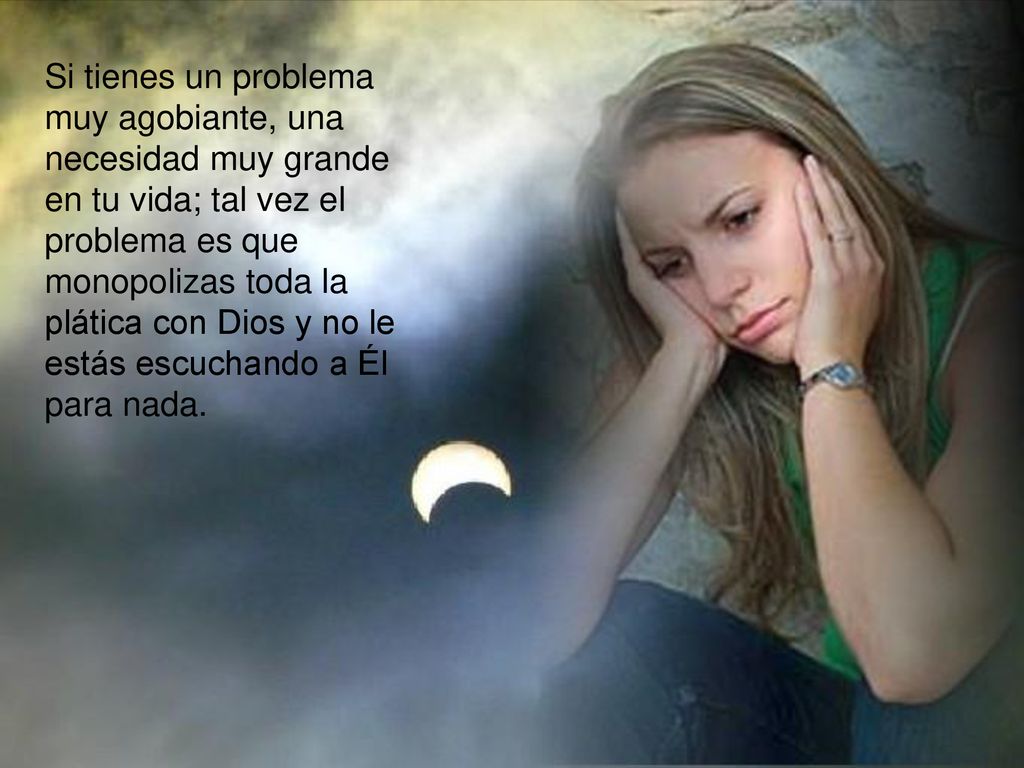 Si tienes un problema muy agobiante, una necesidad muy grande en tu vida; tal vez el problema es que monopolizas toda la plática con Dios y no le estás escuchando a Él para nada.