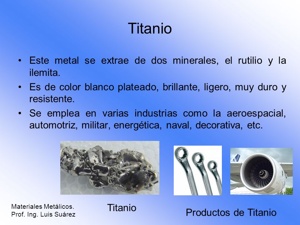 Titanio Este metal se extrae de dos minerales, el rutilio y la ilemita. Es de color blanco plateado, brillante, ligero, muy duro y resistente.