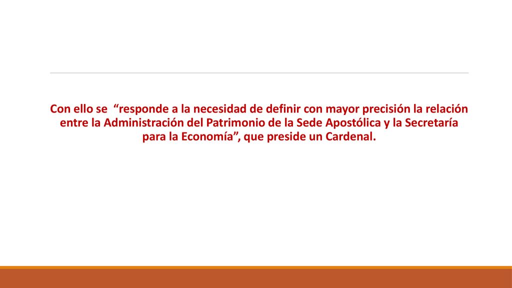 Con ello se responde a la necesidad de definir con mayor precisión la relación entre la Administración del Patrimonio de la Sede Apostólica y la Secretaría para la Economía , que preside un Cardenal.